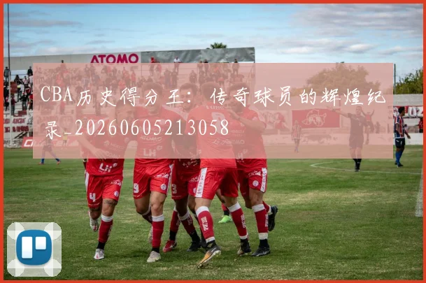 CBA历史得分王：传奇球员的辉煌纪录_20260605213058