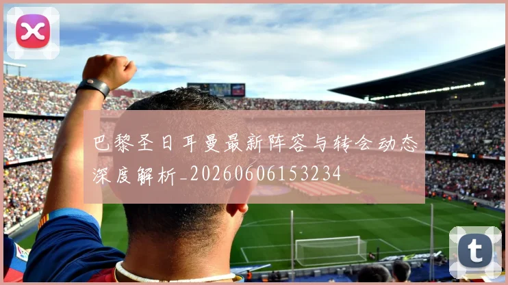 巴黎圣日耳曼最新阵容与转会动态深度解析_20260606153234