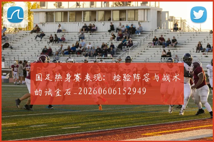国足热身赛表现：检验阵容与战术的试金石_20260606152949