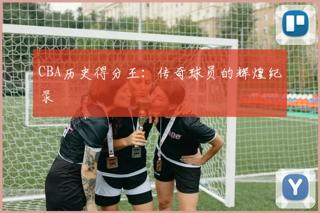 CBA历史得分王：传奇球员的辉煌纪录