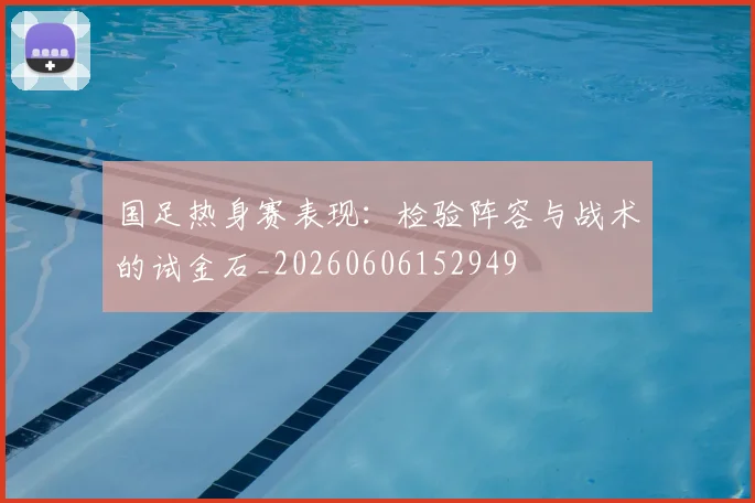 国足热身赛表现：检验阵容与战术的试金石_20260606152949